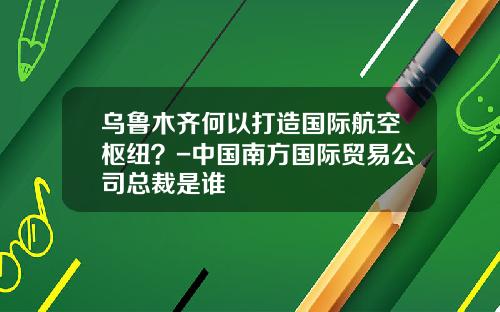 乌鲁木齐何以打造国际航空枢纽？-中国南方国际贸易公司总裁是谁