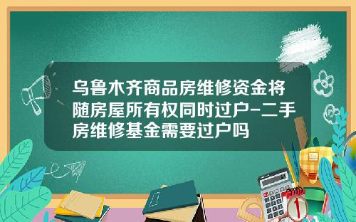 乌鲁木齐商品房维修资金将随房屋所有权同时过户-二手房维修基金需要过户吗