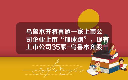 乌鲁木齐将再添一家上市公司企业上市“加速跑”，现有上市公司35家-乌鲁木齐股票资讯