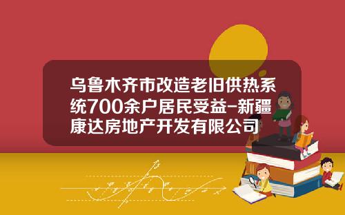 乌鲁木齐市改造老旧供热系统700余户居民受益-新疆康达房地产开发有限公司