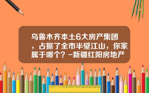 乌鲁木齐本土6大房产集团，占据了全市半壁江山，你家属于哪个？-新疆红阳房地产开发有限公司