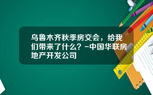 乌鲁木齐秋季房交会，给我们带来了什么？-中国华联房地产开发公司
