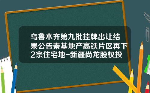 乌鲁木齐第九批挂牌出让结果公告秦基地产高铁片区再下2宗住宅地-新疆尚龙股权投资管理有限公司是生产什么的