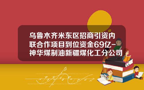 乌鲁木齐米东区招商引资内联合作项目到位资金69亿-神华煤制油新疆煤化工分公司