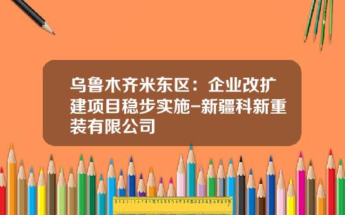乌鲁木齐米东区：企业改扩建项目稳步实施-新疆科新重装有限公司