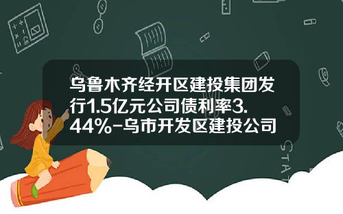 乌鲁木齐经开区建投集团发行1.5亿元公司债利率3.44%-乌市开发区建投公司