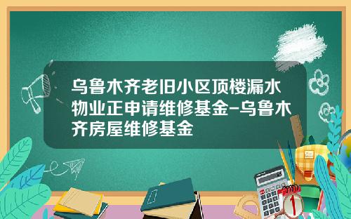 乌鲁木齐老旧小区顶楼漏水物业正申请维修基金-乌鲁木齐房屋维修基金
