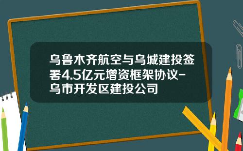 乌鲁木齐航空与乌城建投签署4.5亿元增资框架协议-乌市开发区建投公司