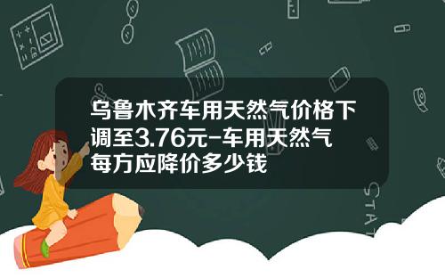 乌鲁木齐车用天然气价格下调至3.76元-车用天然气每方应降价多少钱