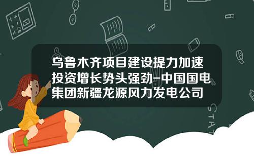 乌鲁木齐项目建设提力加速投资增长势头强劲-中国国电集团新疆龙源风力发电公司