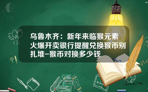 乌鲁木齐：新年来临猴元素火爆开卖银行提醒兑换猴币别扎堆-猴币对换多少钱