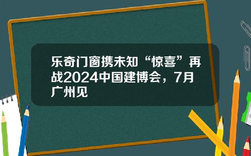 乐奇门窗携未知“惊喜”再战2024中国建博会，7月广州见