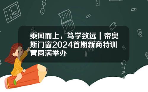 乘风而上，笃学致远｜帝奥斯门窗2024首期新商特训营圆满举办