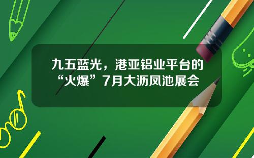 九五蓝光，港亚铝业平台的“火爆”7月大沥凤池展会