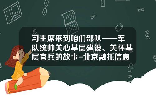 习主席来到咱们部队——军队统帅关心基层建设、关怀基层官兵的故事-北京融托信息技术有限公司