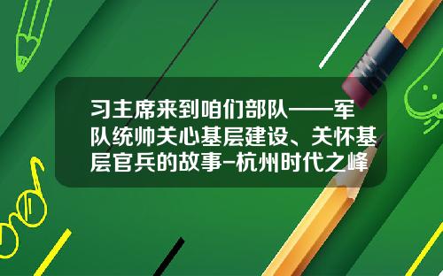 习主席来到咱们部队——军队统帅关心基层建设、关怀基层官兵的故事-杭州时代之峰机电设备有限公司