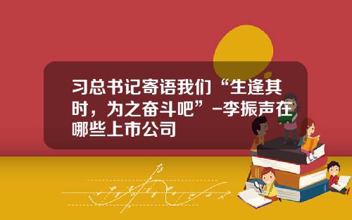 习总书记寄语我们“生逢其时，为之奋斗吧”-李振声在哪些上市公司