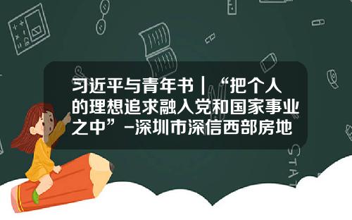 习近平与青年书｜“把个人的理想追求融入党和国家事业之中”-深圳市深信西部房地产有限公司