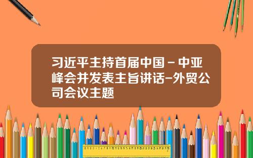 习近平主持首届中国－中亚峰会并发表主旨讲话-外贸公司会议主题