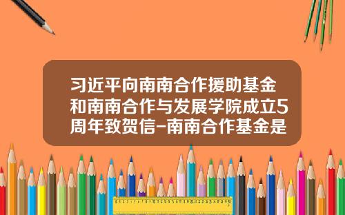 习近平向南南合作援助基金和南南合作与发展学院成立5周年致贺信-南南合作基金是什么