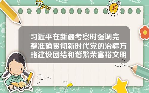 习近平在新疆考察时强调完整准确贯彻新时代党的治疆方略建设团结和谐繁荣富裕文明进步安居乐业生态良好的美好新疆-新疆资讯前沿股票行情网