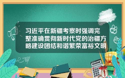 习近平在新疆考察时强调完整准确贯彻新时代党的治疆方略建设团结和谐繁荣富裕文明进步安居乐业生态良好的美好新疆-新疆资讯前沿股票