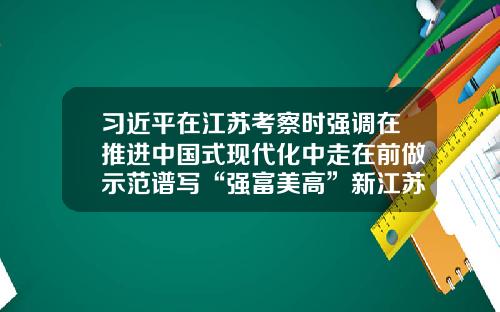 习近平在江苏考察时强调在推进中国式现代化中走在前做示范谱写“强富美高”新江苏现代化建设新篇章-北京景富同投资有限责任公司