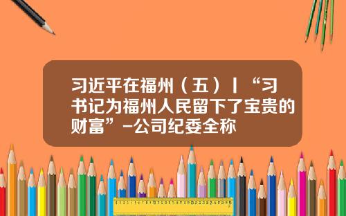 习近平在福州（五）丨“习书记为福州人民留下了宝贵的财富”-公司纪委全称