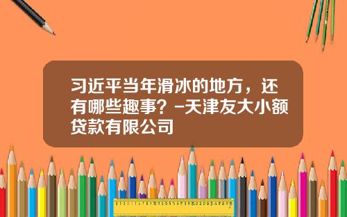 习近平当年滑冰的地方，还有哪些趣事？-天津友大小额贷款有限公司