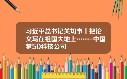 习近平总书记关切事丨把论文写在祖国大地上……-中国梦50科技公司