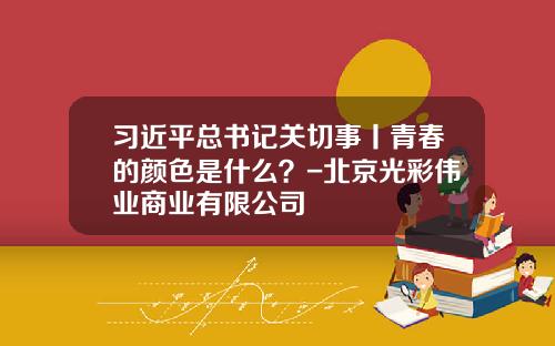 习近平总书记关切事丨青春的颜色是什么？-北京光彩伟业商业有限公司