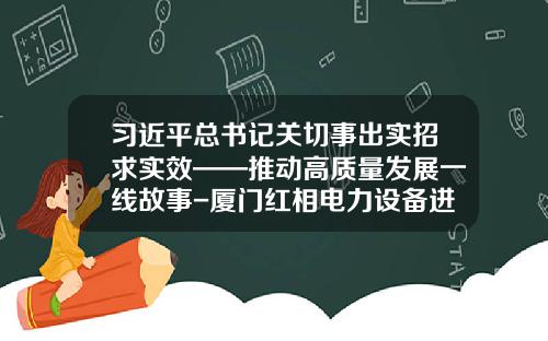 习近平总书记关切事出实招求实效——推动高质量发展一线故事-厦门红相电力设备进出口有限公司