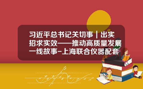 习近平总书记关切事｜出实招求实效——推动高质量发展一线故事-上海联合仪器配套有限公司