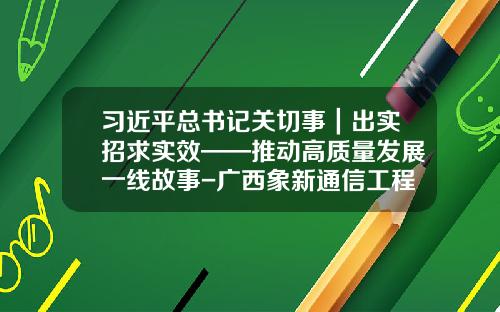 习近平总书记关切事｜出实招求实效——推动高质量发展一线故事-广西象新通信工程有限公司