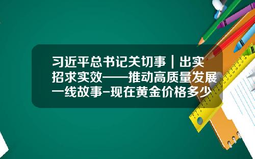 习近平总书记关切事｜出实招求实效——推动高质量发展一线故事-现在黄金价格多少一克2014年7月