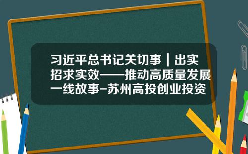 习近平总书记关切事｜出实招求实效——推动高质量发展一线故事-苏州高投创业投资管理有限公司