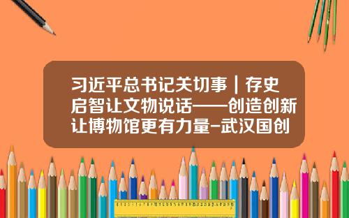 习近平总书记关切事｜存史启智让文物说话——创造创新让博物馆更有力量-武汉国创机电设备有限公司