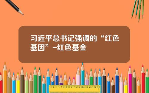 习近平总书记强调的“红色基因”-红色基金