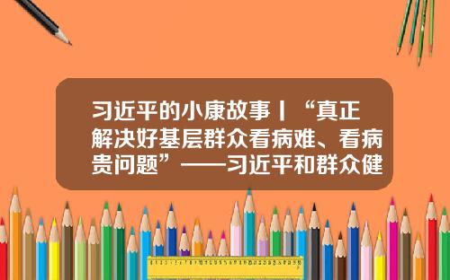 习近平的小康故事丨“真正解决好基层群众看病难、看病贵问题”——习近平和群众健康的故事-宁夏太合投资控股集团有限公司