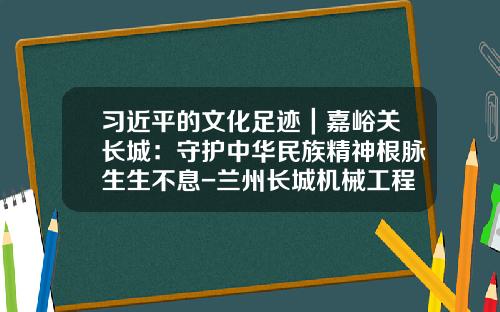 习近平的文化足迹｜嘉峪关长城：守护中华民族精神根脉生生不息-兰州长城机械工程有限公司