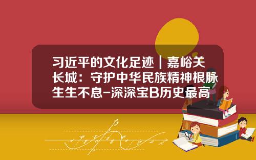 习近平的文化足迹｜嘉峪关长城：守护中华民族精神根脉生生不息-深深宝B历史最高价多少钱