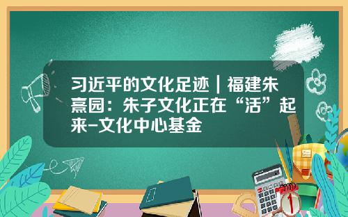 习近平的文化足迹｜福建朱熹园：朱子文化正在“活”起来-文化中心基金