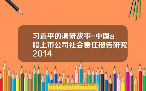 习近平的调研故事-中国a股上市公司社会责任报告研究2014