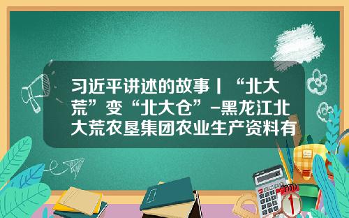 习近平讲述的故事丨“北大荒”变“北大仓”-黑龙江北大荒农垦集团农业生产资料有限公司