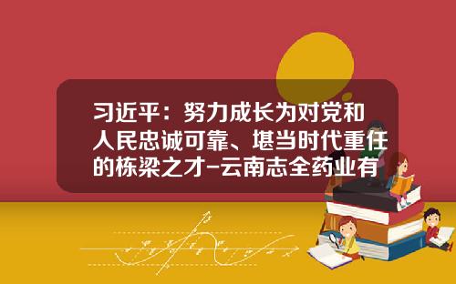 习近平：努力成长为对党和人民忠诚可靠、堪当时代重任的栋梁之才-云南志全药业有限公司