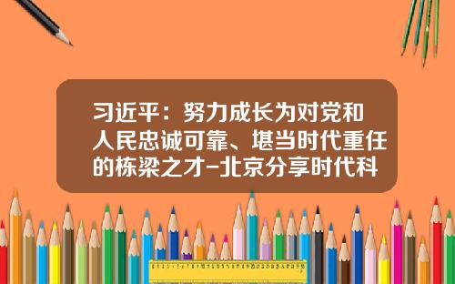 习近平：努力成长为对党和人民忠诚可靠、堪当时代重任的栋梁之才-北京分享时代科技股份有限公司