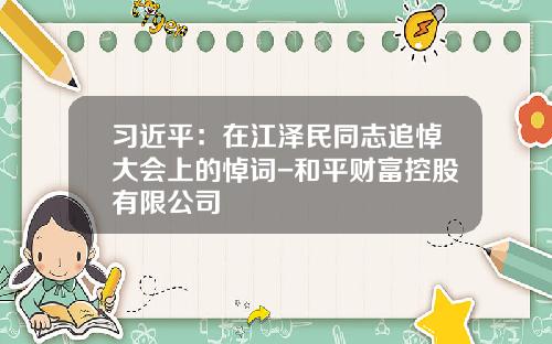 习近平：在江泽民同志追悼大会上的悼词-和平财富控股有限公司