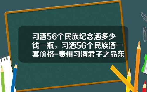 习酒56个民族纪念酒多少钱一瓶，习酒56个民族酒一套价格-贵州习酒君子之品东方习酒多少钱