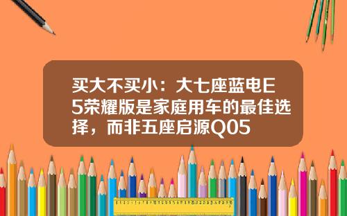 买大不买小：大七座蓝电E5荣耀版是家庭用车的最佳选择，而非五座启源Q05