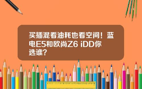 买插混看油耗也看空间！蓝电E5和欧尚Z6 iDD你选谁？